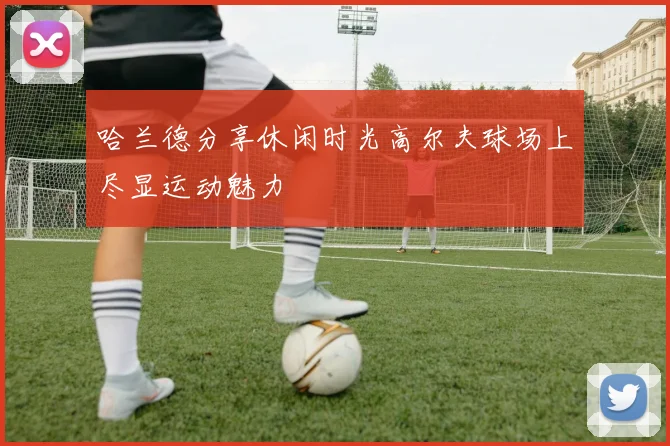 哈兰德分享休闲时光高尔夫球场上尽显运动魅力