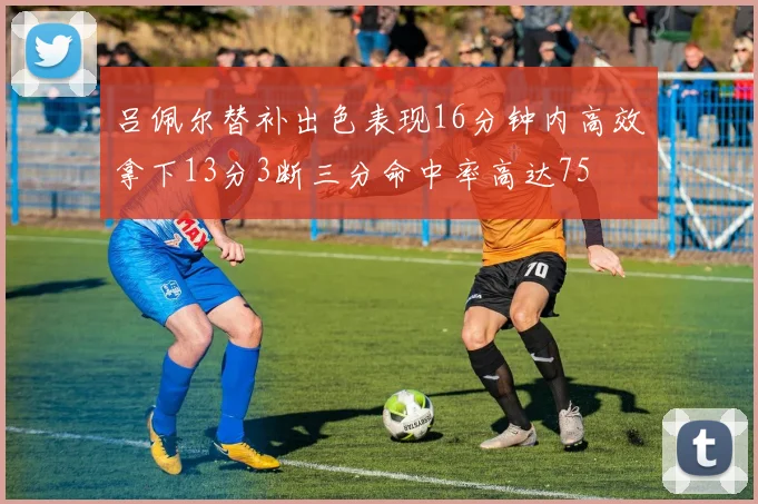 吕佩尔替补出色表现16分钟内高效拿下13分3断三分命中率高达75