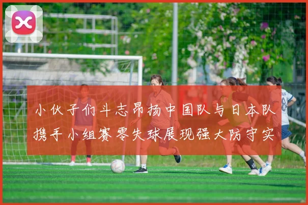 小伙子们斗志昂扬中国队与日本队携手小组赛零失球展现强大防守实力