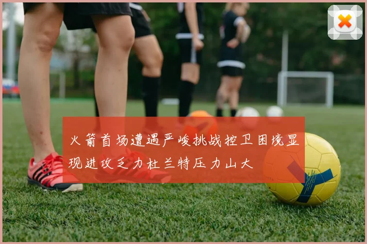 火箭首场遭遇严峻挑战控卫困境显现进攻乏力杜兰特压力山大