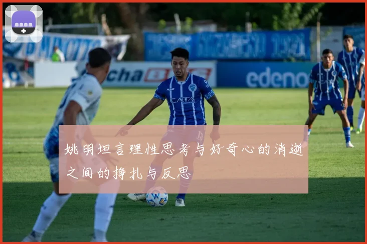 姚明坦言理性思考与好奇心的消逝之间的挣扎与反思