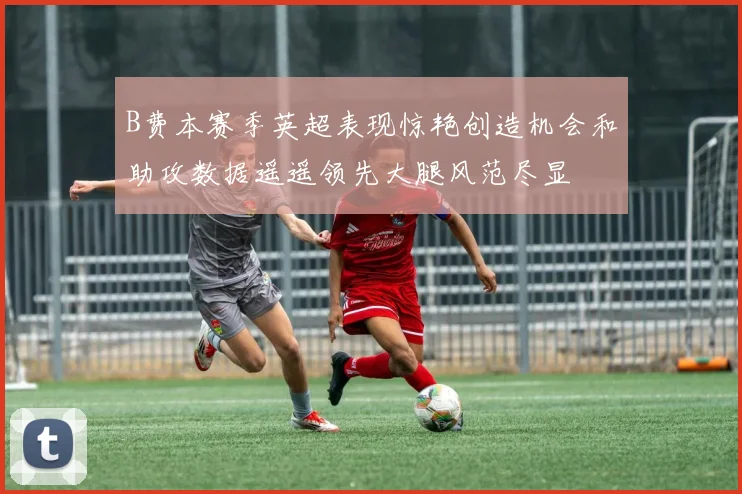 B费本赛季英超表现惊艳创造机会和助攻数据遥遥领先大腿风范尽显
