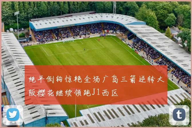 绝平倒钩惊艳全场广岛三箭逆转大阪樱花继续领跑J1西区