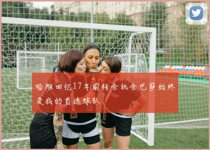 哈维回忆17年前转会机会巴萨始终是我的首选球队