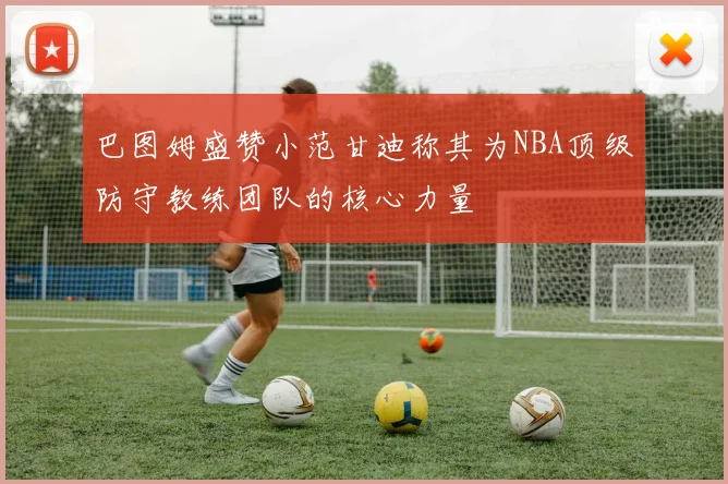 巴图姆盛赞小范甘迪称其为NBA顶级防守教练团队的核心力量