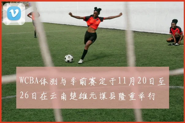 WCBA体测与季前赛定于11月20日至26日在云南楚雄元谋县隆重举行
