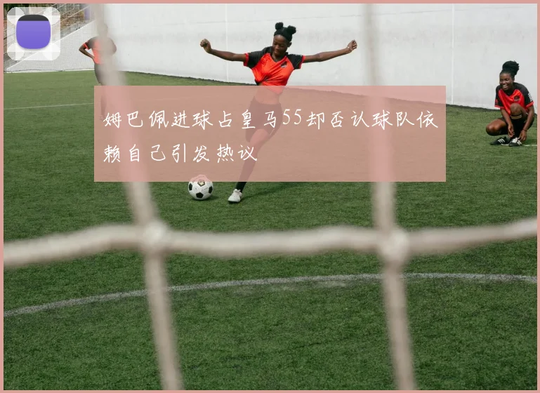 姆巴佩进球占皇马55却否认球队依赖自己引发热议
