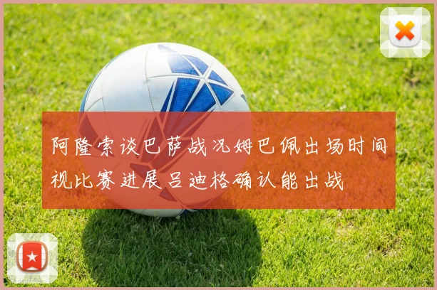 阿隆索谈巴萨战况姆巴佩出场时间视比赛进展吕迪格确认能出战