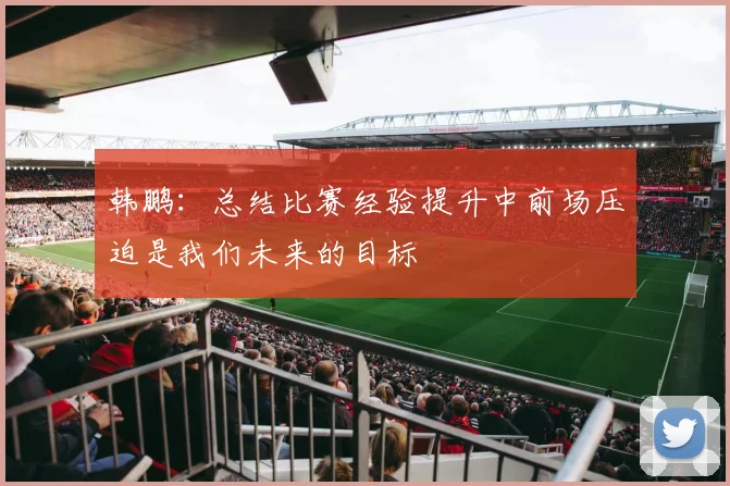 韩鹏：总结比赛经验提升中前场压迫是我们未来的目标