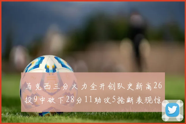 马克西三分火力全开创队史新高26投9中砍下28分11助攻5抢断表现惊艳