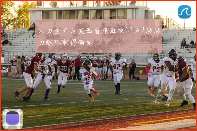 火力全开马克西首节狂砍17分2助助力球队取得领先
