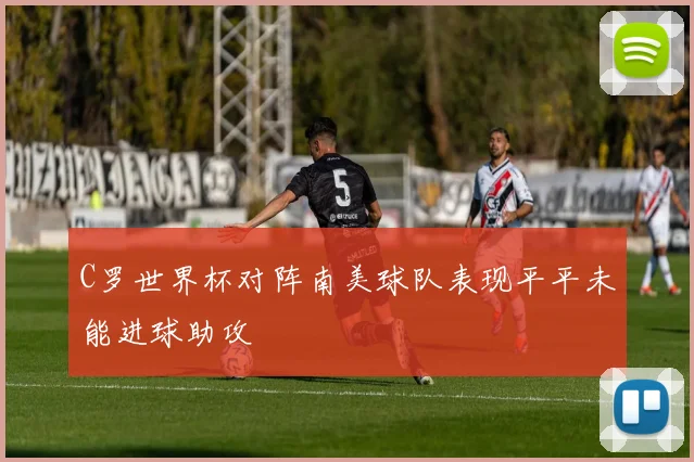 C罗世界杯对阵南美球队表现平平未能进球助攻