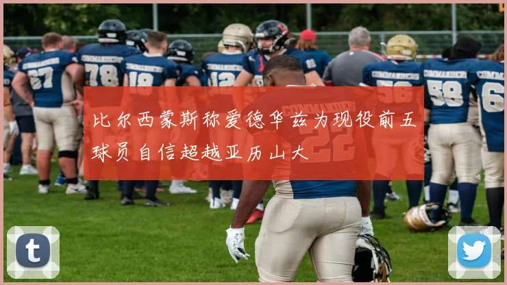 比尔西蒙斯称爱德华兹为现役前五球员自信超越亚历山大
