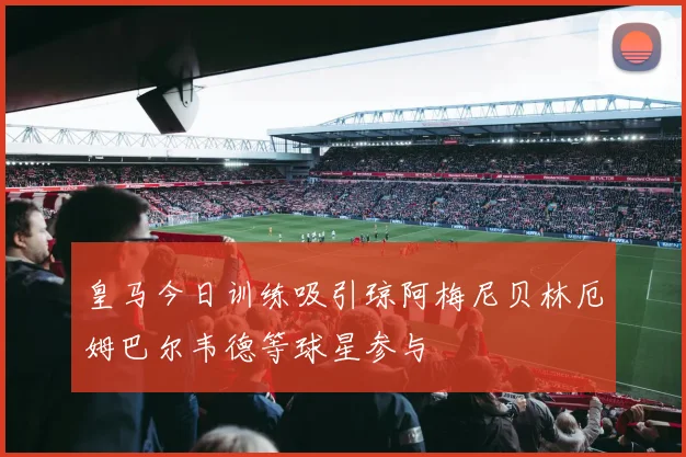 皇马今日训练吸引琼阿梅尼贝林厄姆巴尔韦德等球星参与