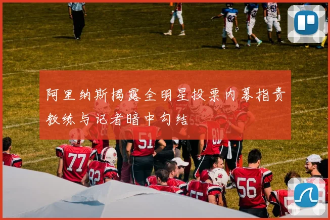 阿里纳斯揭露全明星投票内幕指责教练与记者暗中勾结