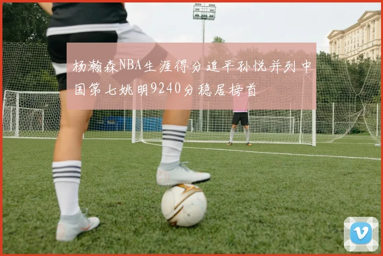 杨瀚森NBA生涯得分追平孙悦并列中国第七姚明9240分稳居榜首