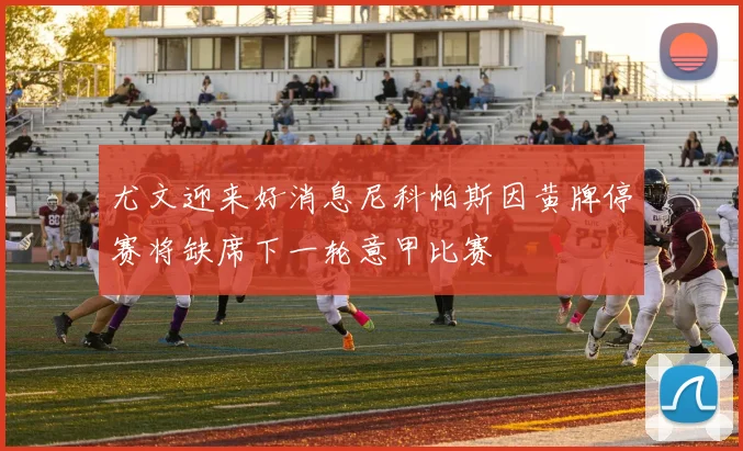 尤文迎来好消息尼科帕斯因黄牌停赛将缺席下一轮意甲比赛