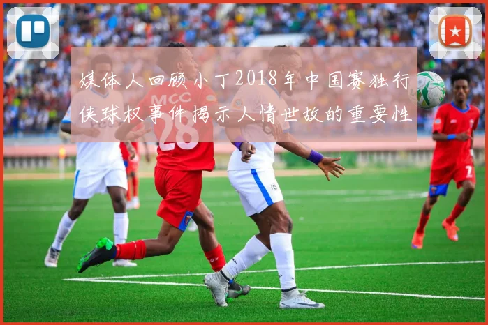 媒体人回顾小丁2018年中国赛独行侠球权事件揭示人情世故的重要性
