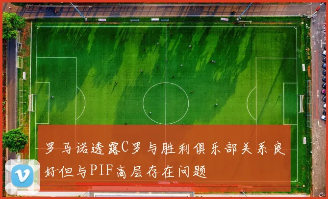 罗马诺透露C罗与胜利俱乐部关系良好但与PIF高层存在问题