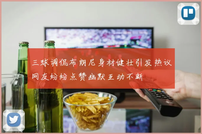 三球调侃布朗尼身材健壮引发热议网友纷纷点赞幽默互动不断