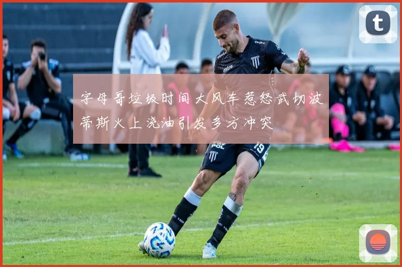字母哥垃圾时间大风车惹怒武切波蒂斯火上浇油引发多方冲突