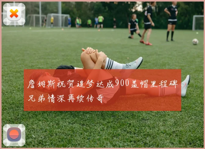 詹姆斯祝贺追梦达成900盖帽里程碑兄弟情深再续传奇