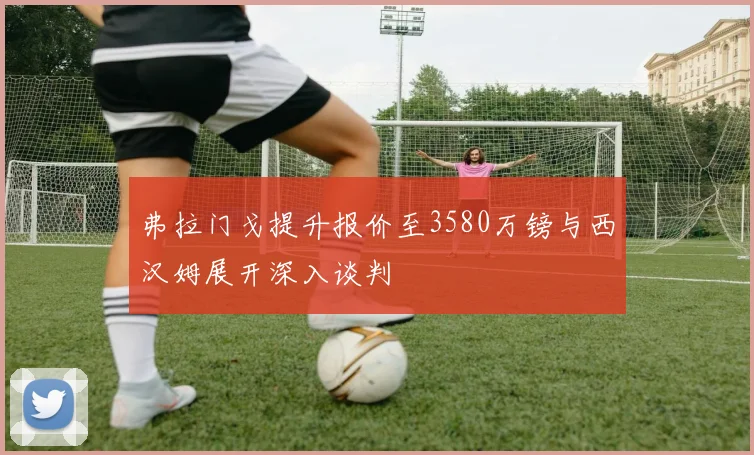 弗拉门戈提升报价至3580万镑与西汉姆展开深入谈判