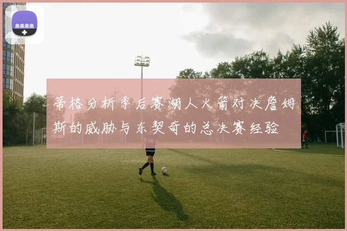 蒂格分析季后赛湖人火箭对决詹姆斯的威胁与东契奇的总决赛经验