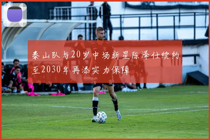 泰山队与20岁中场新星陈泽仕续约至2030年再添实力保障
