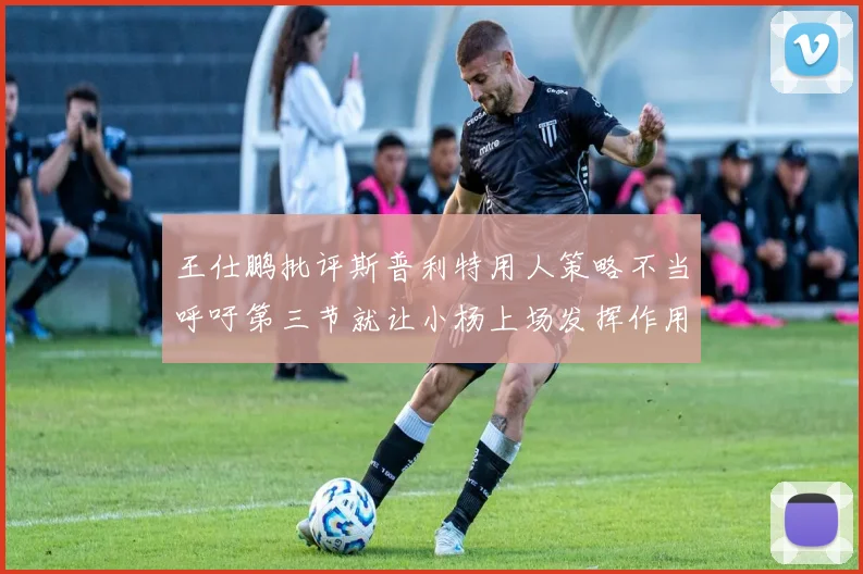 王仕鹏批评斯普利特用人策略不当呼吁第三节就让小杨上场发挥作用