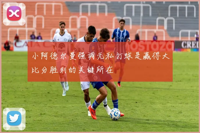 小阿德尔曼强调无私打球是赢得大比分胜利的关键所在