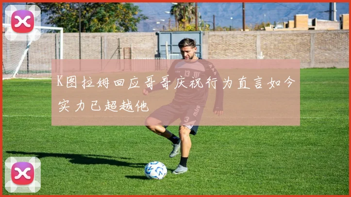 K图拉姆回应哥哥庆祝行为直言如今实力已超越他