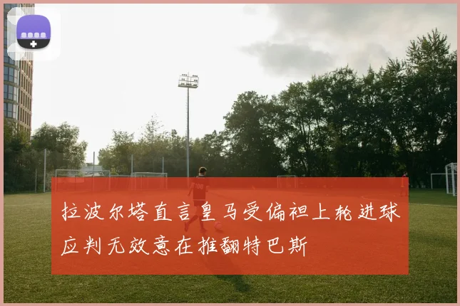 拉波尔塔直言皇马受偏袒上轮进球应判无效意在推翻特巴斯