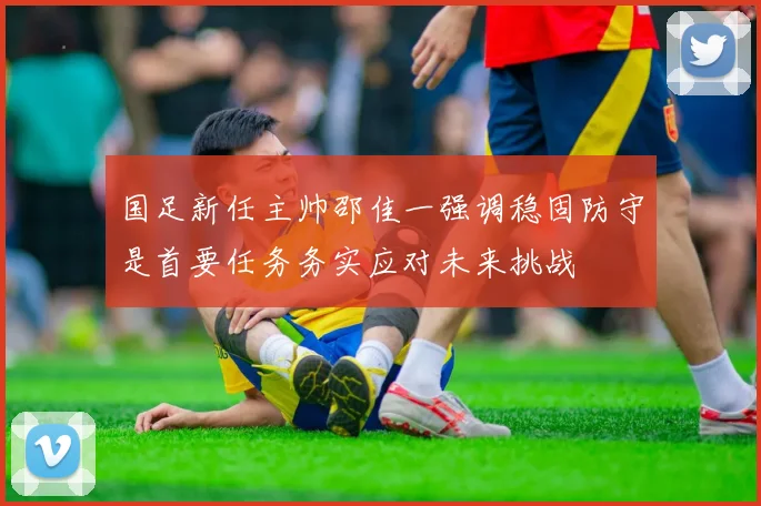 国足新任主帅邵佳一强调稳固防守是首要任务务实应对未来挑战