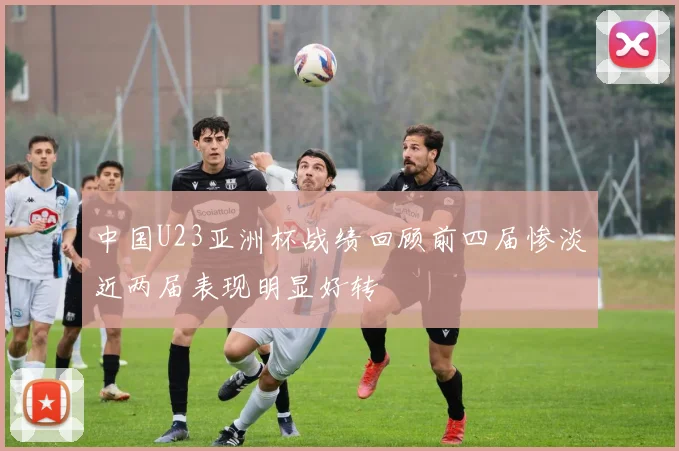 中国U23亚洲杯战绩回顾前四届惨淡近两届表现明显好转