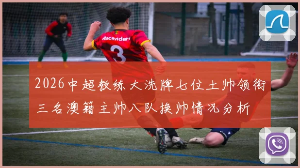 2026中超教练大洗牌七位土帅领衔三名澳籍主帅八队换帅情况分析