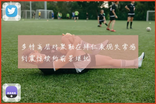 多特高层对聚勒在拜仁表现失常感到震惊续约前景堪忧